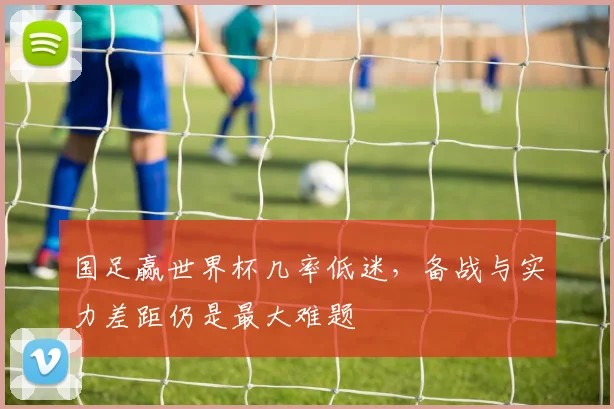 国足赢世界杯几率低迷，备战与实力差距仍是最大难题