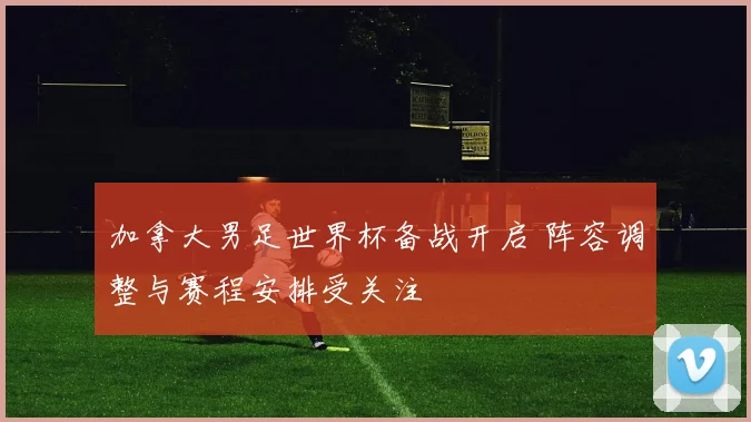 加拿大男足世界杯备战开启 阵容调整与赛程安排受关注