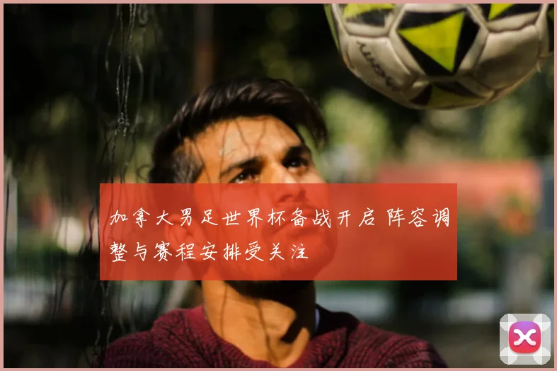 加拿大男足世界杯备战开启 阵容调整与赛程安排受关注