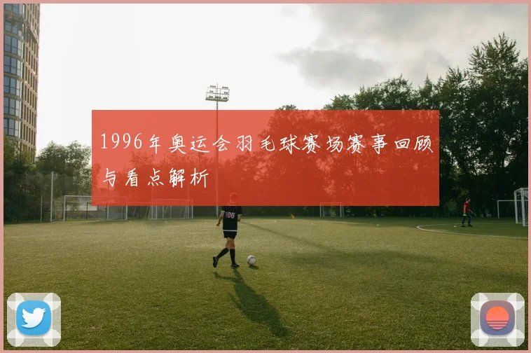 1996年奥运会羽毛球赛场赛事回顾与看点解析