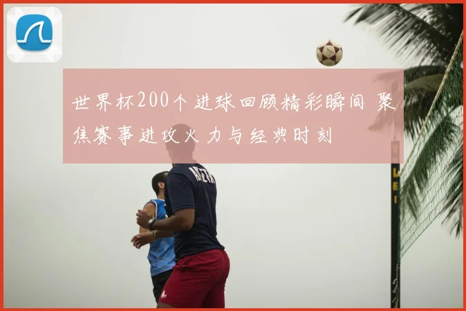 世界杯200个进球回顾精彩瞬间 聚焦赛事进攻火力与经典时刻